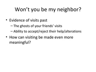 Won’t you be my neighbor? Evidence of visits past The ghosts of your friends’ visits Ability to accept/reject their help/alterations How can visiting be made even more meaningful? 
