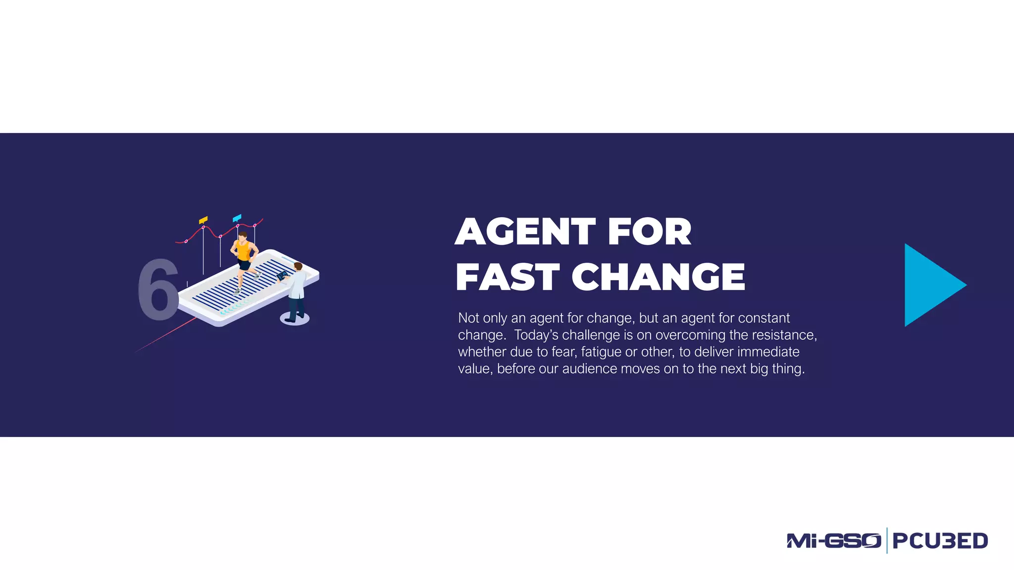 AGENT FOR
FAST CHANGE
Not only an agent for change, but an agent for constant
change. Today’s challenge is on overcoming the resistance,
whether due to fear, fatigue or other, to deliver immediate
value, before our audience moves on to the next big thing.
6
 