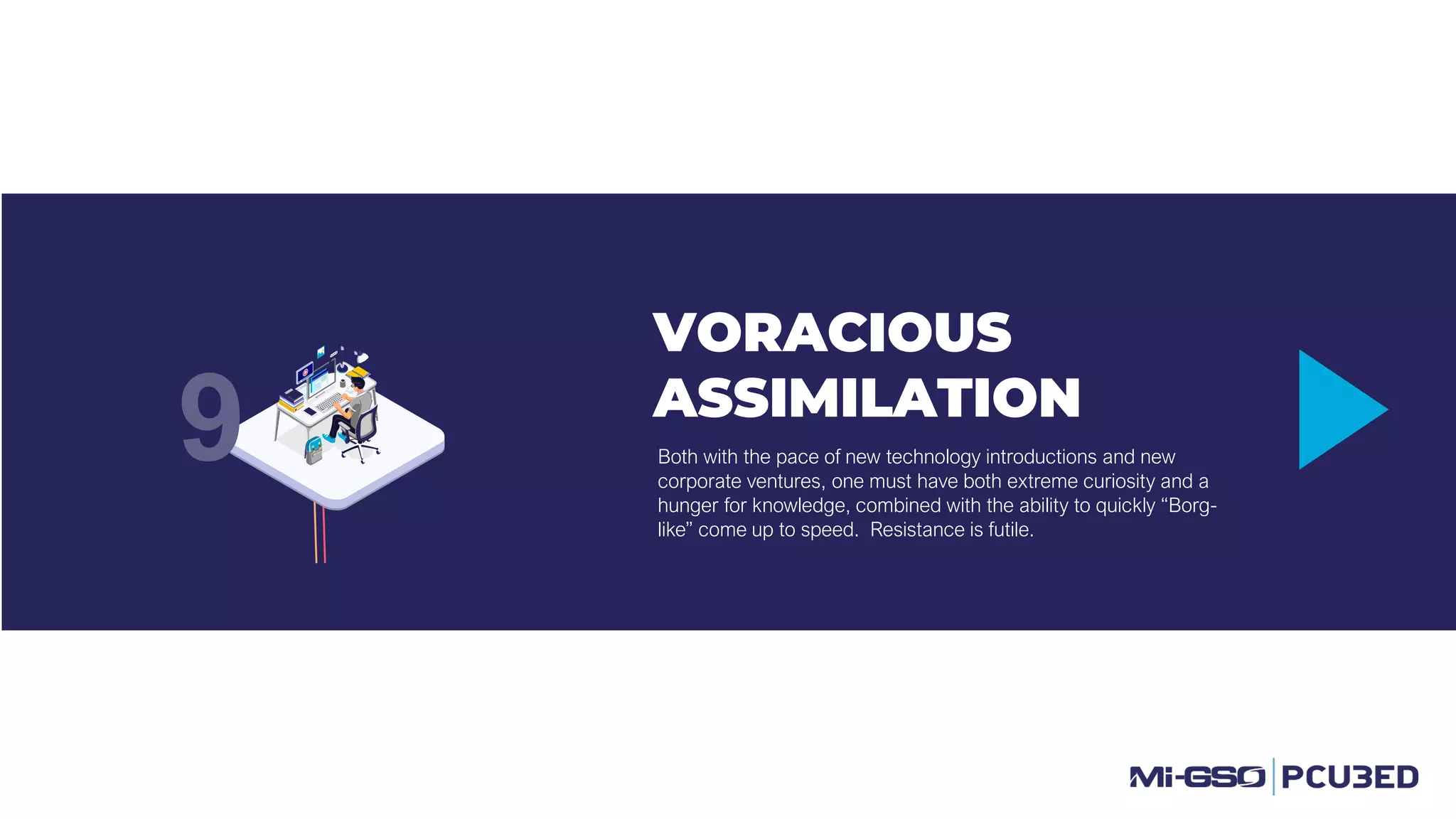 VORACIOUS
ASSIMILATION
Both with the pace of new technology introductions and new
corporate ventures, one must have both extreme curiosity and a
hunger for knowledge, combined with the ability to quickly “Borg-
like” come up to speed. Resistance is futile.
9
 