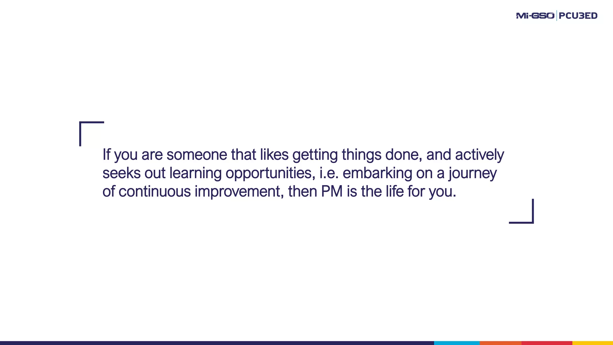 If you are someone that likes getting things done, and actively
seeks out learning opportunities, i.e. embarking on a journey
of continuous improvement, then PM is the life for you.
 