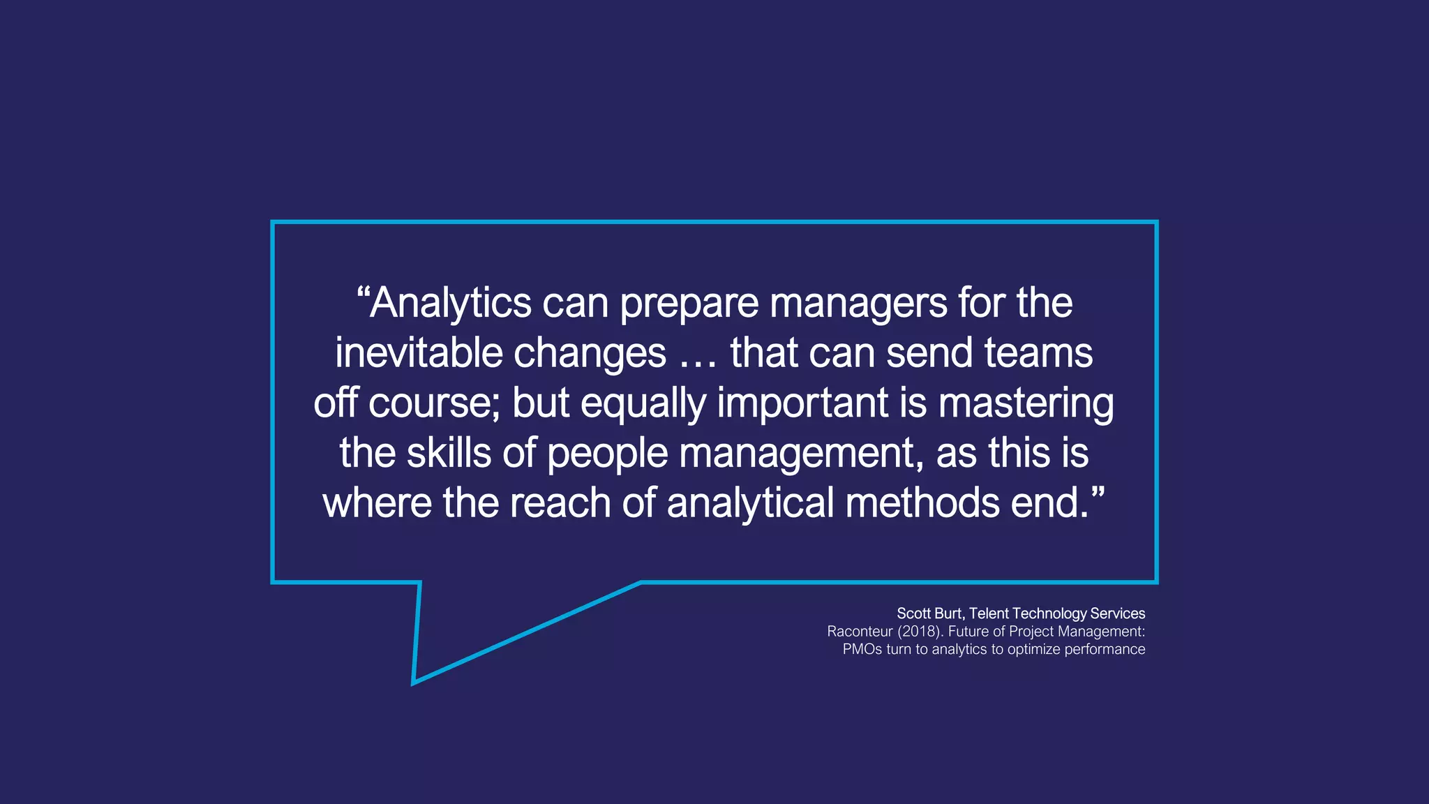 “Analytics can prepare managers for the
inevitable changes … that can send teams
off course; but equally important is mastering
the skills of people management, as this is
where the reach of analytical methods end.”
Scott Burt, Telent Technology Services
Raconteur (2018). Future of Project Management:
PMOs turn to analytics to optimize performance
 