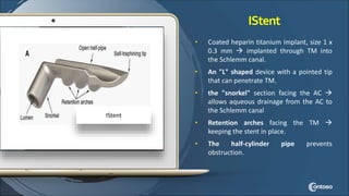 IStent
• Coated heparin titanium implant, size 1 x
0.3 mm  implanted through TM into
the Schlemm canal.
• An "L" shaped device with a pointed tip
that can penetrate TM.
• the "snorkel" section facing the AC 
allows aqueous drainage from the AC to
the Schlemm canal
• Retention arches facing the TM 
keeping the stent in place.
• The half-cylinder pipe prevents
obstruction.
IStent
 
