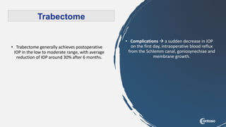 • Trabectome generally achieves postoperative
IOP in the low to moderate range, with average
reduction of IOP around 30% after 6 months.
Trabectome
• Complications  a sudden decrease in IOP
on the first day, intraoperative blood reflux
from the Schlemm canal, goniosynechiae and
membrane growth.
 