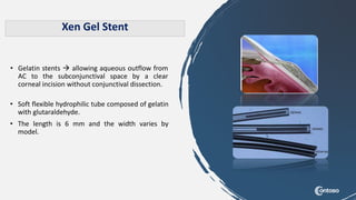 • Gelatin stents  allowing aqueous outflow from
AC to the subconjunctival space by a clear
corneal incision without conjunctival dissection.
Xen Gel Stent
• Soft flexible hydrophilic tube composed of gelatin
with glutaraldehyde.
• The length is 6 mm and the width varies by
model.
 