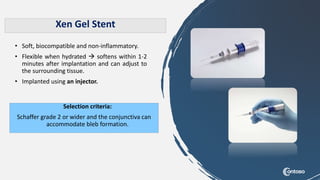 • Soft, biocompatible and non-inflammatory.
• Flexible when hydrated  softens within 1-2
minutes after implantation and can adjust to
the surrounding tissue.
• Implanted using an injector.
Selection criteria:
Schaffer grade 2 or wider and the conjunctiva can
accommodate bleb formation.
Xen Gel Stent
 