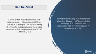 Xen Gel Stent
A study of XEN implants combined with
cataract surgery  Reduction in IOP from
22.4 (+/- 4.2) mmHg to 15.4 (+/- 3.0) mmHg
at 12 months postoperative and there was a
reduction in drug use glaucoma from 2.5 +/-
1.4 to 0.9 +/- 1.0.
In another study using XEN implantation
alone (n = 49 eyes)  40% succeeded in
reducing IOP at 12 months post
implantation (IOP </ = 18mmHg and> / =
20% reduction in IOP).
 