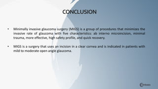 CONCLUSION
• Minimally invasive glaucoma surgery (MIGS) is a group of procedures that minimizes the
invasive rate of glaucoma with five characteristics: ab interno microincision, minimal
trauma, more effective, high safety profile, and quick recovery.
• MIGS is a surgery that uses an incision in a clear cornea and is indicated in patients with
mild to moderate open angle glaucoma.
 