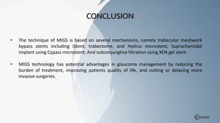 • The technique of MIGS is based on several mechanisms, namely trabecular meshwork
bypass stents including iStent, trabectome, and Hydrus microstent; Suprachoroidal
implant using Cypass microstent; And subconjungtiva filtration using XEN gel stent.
• MIGS technology has potential advantages in glaucoma management by reducing the
burden of treatment, improving patients quality of life, and cutting or delaying more
invasive surgeries.
CONCLUSION
 
