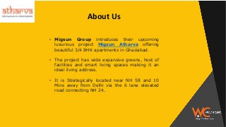 About Us
• Migsun Group introduces their upcoming
luxurious project Migsun Atharva offering
beautiful 3/4 BHK apartments in Ghaziabad.
• The project has wide expansive greens, host of
facilities and smart living spaces making it an
ideal living address.
• It is Strategically located near NH 58 and 10
Mins away from Delhi via the 6 lane elevated
road connecting NH 24.