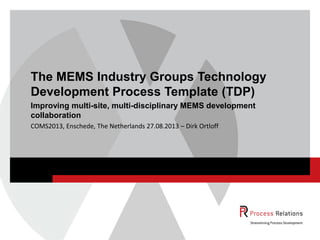 COMS2013, Enschede, The Netherlands 27.08.2013 – Dirk Ortloff
The MEMS Industry Groups Technology
Development Process Template (TDP)
Improving multi-site, multi-disciplinary MEMS development
collaboration
 