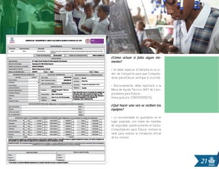 21
¿Cómo actuar si falta algún ele-
mento?
• Se debe registrar el faltante en la or-
den de transporte para que Computa-
dores para Educar verifique lo ocurrido.
• Adicionalmente, debe reportarlo a la
Mesa de Ayuda Técnica, MAT de Com-
putadores para Educar.
(línea gratuita: 018000919275).
¿Qué hacer una vez se reciben los
equipos?
• Lo recomendado es guardarlos en el
lugar asignado, con todas las medidas
de seguridad, posteriormente el Gestor
Computadores para Educar visitará la
sede para realizar la instalación oficial
de los mismos.
 