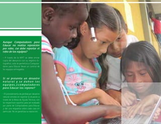 23
Aunque Computadores para
Educar no realiza reposición
por robo, ¿se debe reportar el
robo de los equipos?
• A través de la MAT se debe enviar
copia del denuncio con su registro fo-
tográfico, esto le permitirá a Computa-
dores para Educar llevar un control de
los equipos entregados.
Si se presenta un desastre
n a t u r a l y s e d a ñ a n l o s
e q u i p o s , ¿ c o m p u t a d o r e s
para Educar los repone?
• El procedimiento de pérdida por desastre
natural consiste en reportar la situación a
través de la Mesa de Ayuda Técnica, con
los respectivos soportes para ser evaluado
por parte de Computadores para Educar
y dar una respuesta sobre cada caso en
particular. No se garantiza su reposición.
 