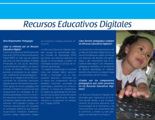 36
Área Responsable: Pedagogía
¿Qué se entiende por un Recurso
Educativo Digital?
A partir de la definición del Ministerio de
Educación (2012) un Recurso Educativo
Digital (RED) es todo tipo de material
que tiene una intencionalidad y finalidad
enmarcada en una acción educativa,
cuya información es digital, y se dispone
a través de Internet. Dichos recursos
permiten y promueven su uso, adapta-
ción, modificación y/o personalización .
Dentro de la categoría de los RED en-
contramos los contenidos educativos
digitales que son herramientas que per-
miten apoyar la función pedagógica del
docente y fortalecer la práctica de aula
enriqueciendo las estrategias de en-
señanza aprendizaje. Entre los conteni-
dos educativos encontramos tutoriales,
simuladores, páginas web, aplicaciones,
software, libros digitales o juegos con
intención educativa que son utilizados
en estrategias didácticas que implican
la ejercitación, simulación, modelación,
práctica, trabajo colaborativo, trabajo
por proyectos o trabajo autónomo, en-
tre otros.
Los Recursos Educativos Digitales tam-
bién incluyen los denominados Obje-
tos Virtuales de Aprendizaje (OVA)
que tienen una intención educativa, se
apoyan en la tecnología y pueden ser
reutilizados durante un proceso de en-
señanza-aprendizaje.
“Un objeto de aprendizaje se entiende
como una entidad digital, autocon-
tenible y reutilizable, con un claro
propósito educativo, constituido por
al menos tres componentes internos
editables: contenidos, actividades de
aprendizaje y elementos de contextu-
alización. A manera de complemento,
los objetos de aprendizaje han de tener
una estructura (externa) de información
que facilite su identificación, almace-
namiento y recuperación: los metada-
tos” Chiappe (2009) .
¿Qué función pedagógica cumplen
los Recursos Educativos Digitales?
La característica más representativa de
un Recurso Educativo Digital está en su
función formativa por cuanto constituye
una extensión del docente, del apren-
dizaje y del conocimiento que el es-
tudiante debe adquirir. Son mediadores
pedagógicos diseñados con la intención
de generar aprendizaje en cualquier
área del conocimiento y cualquier etapa
de conocimiento del ser humano.
¿Cuáles son los componentes
pedagógicos que están presentes
en los Recursos Educativos Digi-
tales?
Los Recursos Educativos Digitales han
alcanzado gran importancia en la úl-
tima década debido a que consiguen
conectar los procesos educativos con
las tecnologías de la información y las
comunicaciones. Los componentes que
lo conforman y revelan su valor ped-
agógico se describen en la Figura 1.
Recursos Educativos Digitales
 
