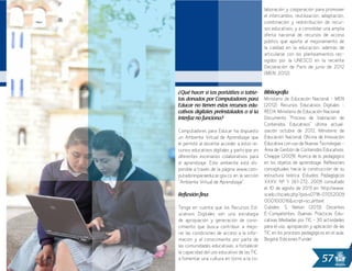 57
laboración y cooperación para promover
el intercambio, reutilización, adaptación,
combinación y redistribución de recur-
sos educativos, y a consolidar una amplia
oferta nacional de recursos de acceso
público que aporte al mejoramiento de
la calidad en la educación, además de
articularse con los planteamientos rec-
ogidos por la UNESCO en la reciente
Declaración de París de junio de 2012
(MEN, 2012).
Bibliografía
Ministerio de Educación Nacional - MEN
(2012). Recursos Educativos Digitales –
REDA. Ministerio de Educación Nacional.
Documento “Proceso de Valoración de
Contenidos Educativos” última actual-
ización octubre de 2012, Ministerio de
Educación Nacional, Oficina de Innovación
Educativa con uso de Nuevas Tecnologías -
Área de Gestión de Contenidos Educativos.
Chiappe (2009). Acerca de lo pedagógico
en los objetos de aprendizaje: Reflexiones
conceptuales hacia la construcción de su
estructura teórica. Estudios Pedagógicos
XXXV, Nº 1: 261-272, 2009 consultado
el 10 de agosto de 2013 en: http://www.
scielo.cl/scielo.php?pid=s0718-07052009
000100016&script=sci_arttext
Cubides, S. Nelson (2013). Docentes
E-Competentes: Buenas Prácticas Edu-
cativas Mediadas por TIC – 30 actividades
para el uso, apropiación y aplicación de las
TIC en los procesos pedagógicos en el aula.
Bogotá: Ediciones Fundel.
¿Qué hacer si los portátiles o table-
tas donados por Computadores para
Educar no tienen estos recursos edu-
cativos digitales preinstalados o si la
interfaz no funciona?
Computadores para Educar ha dispuesto
un Ambiente Virtual de Aprendizaje que
le permite al docente acceder a estos re-
cursos educativos digitales y participar en
diferentes escenarios colaborativos para
el aprendizaje. Este ambiente está dis-
ponible a través de la página www.com-
putadoresparaeducar.gov.co en la sección
“Ambiente Virtual de Aprendizaje”.
Reflexión final
Tenga en cuenta que los Recursos Ed-
ucativos Digitales son una estrategia
de apropiación y generación de cono-
cimiento que busca contribuir a mejo-
rar las condiciones de acceso a la infor-
mación y al conocimiento por parte de
las comunidades educativas, a fortalecer
la capacidad del uso educativo de las TIC,
a fomentar una cultura en torno a la co-
 