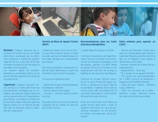 65
Reclamo: Cualquier expresión de in-
satisfacción (verbal, escrita o en medio
electrónico) ocasionado por la defici-
ente prestación o suspensión injustifi-
cada del servicio o que aún no ha sido
otorgado el producto o servicio según lo
acordado entre las partes.
Los reclamos deben ser resueltos,
atendidos o contestados dentro de los
quince (15) días siguientes a la fecha de
su presentación.
Sugerencia: Cualquier expresión ver-
bal, escrita o en medio electrónico de
recomendación entregada por el ciu-
dadano, que tiene por objeto mejorar el
servicio que se presta en Computadores
para Educar, racionalizar el empleo de
los recursos o hacer más participativa la
gestión pública. En un término de diez
(10) días se informará sobre la viabili-
dad de su aplicación.
Servicio de Mesa de Ayuda Técnica
(MAT)
La Mesa de Ayuda Técnica es el servi-
cio que ofrece soporte técnico a todas
las sedes que han sido beneficiadas con
terminales donadas por Computadores
para Educar.
Este servicio puede ser utilizado por to-
das las sedes beneficiarias a partir del
momento en que reciben los equipos.
Se utiliza principalmente para:
- Soporte técnico para resolver problemas
de hardware o software.
- Solicitar garantía de equipos.
- Corregir o solicitar especificaciones
técnicas.
Se puede solicitar el servicio a través de
cualquiera de los canales de atención
del Contact Center.
Recomendaciones para las Sedes
Educativas Beneficiarias
•Cuando llegan los equipos a la Sede:
•Verificar el documento de Especifica-
ciones Técnicas. Si existen inconsisten-
cias de los elementos entregados o del
documento, reportar a la MAT (Mesa
de Ayuda Técnica) e incluirlas en las
observaciones del acta de entrega y
legalización de soluciones tecnológicas.
•Verificar los Seriales (Sticker) ubica-
do en la parte frontal del equipo es-
critorio o ubicado en la parte baja de
los portátiles o tabletas. Este serial se
conoce como orden de trabajo (OT), el
cual está relacionado en el documento
de especificaciones técnicas.
Antes de comunicarse con la Mesa de
ayuda Técnica debe tener a mano la
siguiente información en caso de pre-
sentarse novedades con las termina-
les (fallas, inconsistencias, partes fal-
tantes):
Datos mínimos para reportar un
CASO:
- Número de Radicado (número asig-
nado por Computadores para Educar a
cada Sede Educativa beneficiaria). Este
dato no es obligatorio pero agiliza la
identificación de la Sede.
- Nombre completo de la Sede Educati-
va beneficiaria
- Departamento – Municipio
- OT o seriales de los equipos (Sticker)
- CR (centro de reacondicionamien-
to) o CRDP (Centro de Recepción y
Despachos de Portátiles Nuevos)
- Datos de quien reporta – (Nombre,
Cargo, Teléfono)
- Datos de contactos de la Sede –
(Nombres, Cargos, Teléfonos) mínimo
dos datos de contacto adicionales.
 