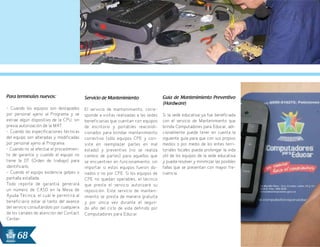 68
Para terminales nuevos:
- Cuando los equipos son destapados
por personal ajeno al Programa y se
extrae algún dispositivo de la CPU, sin
previa autorización de la MAT.
- Cuando las especificaciones técnicas
del equipo son alteradas y modificadas
por personal ajeno al Programa.
- Cuando no se efectúe el procedimien-
to de garantía y cuando el equipo no
tiene la OT (Orden de trabajo) para
identificarlo.
- Cuando el equipo evidencia golpes o
pantalla estallada.
Todo reporte de garantía generará
un número de CASO en la Mesa de
Ayuda Técnica, el cuál le permitirá al
beneficiario estar al tanto del avance
del servicio consultándolo por cualquiera
de los canales de atención del Contact
Center.
Servicio de Mantenimiento
El servicio de mantenimiento, corre-
sponde a visitas realizadas a las sedes
beneficiarias que cuentan con equipos
de escritorio y portátiles reacondi-
cionados para brindar mantenimiento
correctivo (sólo equipos CPE y con-
siste en reemplazar partes en mal
estado) y preventivo (no se realiza
cambio de partes) para aquellos que
se encuentren en funcionamiento, sin
importar si estos equipos fueron do-
nados o no por CPE. Si los equipos de
CPE no quedan operables, el técnico
que presta el servicio autorizará su
reposición. Este servicio de manten-
imiento se presta de manera gratuita
y por única vez durante el segun-
do año del ciclo de vida definido por
Computadores para Educar.
Guía de Mantenimiento Preventivo
(Hardware)
Si la sede educativa ya fue beneficiada
con el servicio de Mantenimiento que
brinda Computadores para Educar, adi-
cionalmente puede tener en cuenta la
siguiente guía para que con sus propios
medios o por medio de los entes terri-
toriales locales pueda prolongar la vida
útil de los equipos de la sede educativa
y pueda resolver y minimizar las posibles
fallas que se presentan con mayor fre-
cuencia.
 