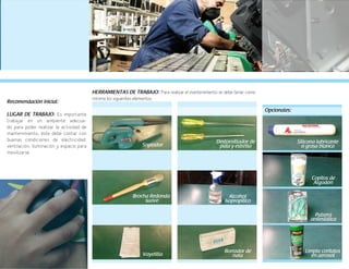 69
Recomendación inicial:
LUGAR DE TRABAJO: Es importante
trabajar en un ambiente adecua-
do para poder realizar la actividad de
mantenimiento; éste debe contar con
buenas condiciones de electricidad,
ventilación, iluminación y espacio para
movilizarse.
Opcionales:
HERRAMIENTAS DE TRABAJO: Para realizar el mantenimiento se debe tener como
mínimo los siguientes elementos:
Soplador
Brocha Redonda
suave
Vayetilla
Borrador de
nata
Destornillador de
pala y estrella
Alcohol
isopropílico
Silicona lubricante
o grasa blanca
Copitos de
Algodón
Pulsera
antiestática
Limpia contatos
en aerosol
 