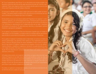 7
Mi “Guía Computadores para Educar” es un documento de consulta dirigido a los
docentes y directivos docentes de las sedes educativas oficiales de Colombia, espe-
cialmente. Tiene como objetivo orientar de manera sencilla sobre los servicios que
ofrece este Programa Social del Gobierno Nacional.
En esta guía se detalla el paso a paso a seguir para que las sedes puedan ser bene-
ficiadas, y de manera amplia se explica cómo solucionar los inconvenientes técnicos
que se presenten en los equipos que fueron entregados.
El documento inicia con una breve reseña del Programa en el capítulo 1, conti-
nua en el capítulo 2 con la Estrategia de acceso y formación para la apropiación
pedagógica de las TIC, a través de la cual se brindan las herramientas tecnológicas
y se contribuye al mejoramiento de la calidad educativa de las sedes, integrando
la formación y el acceso en TIC para directivos, docentes y comunidad en general
mediante su apropiación pedagógica.
En el capítulo 3 se presentan los Recursos Educativos Digitales que se instalan en
cada equipo y su funcionalidad, y se explica sobre los múltiples aportes que ofrecen
para facilitar el conocimiento al estudiante, como herramientas interactivas.
Por su parte, el capítulo 4 contempla todo lo relacionado con servicio al cliente, el
servicio postentrega y las garantías. Este capítulo es muy importante para el do-
cente y directivo docente porque de manera detallada se indica cuál es el soporte
técnico que ofrece el Programa, la garantía de los equipos, el servicio de manten-
imiento ofrecido, y mediante un repositorio, fácilmente se puede detectar la solu-
ción a fallas frecuentes. Allí mismo, se anuncian los servicios que presta la Mesa de
Ayuda Técnica dispuesta por Computadores para Educar para apoyar a las sedes
educativa, entre otros.
Al finalizar el documento, en el capítulo 5, de retoma, se explica sobre esta labor que
realiza el Programa en las sedes educativas, la cual consiste en visitar las sedes ya
beneficiadas para recoger los computadores obsoletos, con el fin de que no generen
residuos electrónicos que deterioren el medio ambiente. Los equipos retomados son
llevados al Centro de Aprovechamiento de Residuos Electrónicos de Computadores
para Educar, para realizar la disposición final adecuada.
Por último, el capítulo 6 corresponde al glosario, el cual facilita el entendimiento de
los términos técnicos usados en esta guía.
 