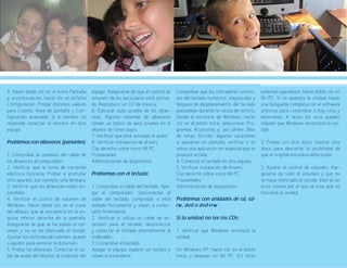 79
4. Hacer doble clic en el icono Pantalla
y, a continuación, hacer clic en la ficha
Configuración. Probar distintos valores
para Colores, Área de pantalla y Con-
figuración avanzada. Si el monitor no
responde conectar el monitor en otro
equipo.
Problemas con altavoces (parlantes)
1. Comprobar la conexión del cable de
los altavoces al computador
2. Verificar que la toma de corriente
eléctrica funciona. Probar a enchufar
otro aparato, por ejemplo, una lámpara.
3. Verificar que los altavoces estén en-
cendidos.
4. Verificar el control de volumen de
Windows. Hacer doble clic en el icono
del altavoz que se encuentra en la es-
quina inferior derecha de la pantalla.
Asegurarse de que se ha subido el vol-
umen y no se ha silenciado el sonido.
Ajustar los controles de volumen, graves
o agudos para eliminar la distorsión.
5. Probar los altavoces. Conectar el ca-
ble de audio del altavoz al conector del
equipo. Asegurarse de que el control de
volumen de los auriculares esté activa-
do. Reproducir un CD de música.
6. Ejecutar auto prueba de los altav-
oces. Algunos sistemas de altavoces
tienen un botón de auto prueba en el
altavoz de tonos bajos.
7. Verificar que esté activado el audio.
8. Verificar instalación de drivers
Clip derecho sobre icono MI PC 	
Propiedades
Administración de dispositivos
Problemas con el teclado	
1. Comprobar el cable del teclado. Apa-
gar el computador. Desconectar el
cable del teclado, comprobar si está
dañado físicamente y volver a conec-
tarlo firmemente.
2. Verificar si utiliza un cable de ex-
tensión para el teclado, desconectar
y conectar el teclado directamente al
ordenador.
3. Comprobar el teclado
Apagar el equipo, esperar un minuto y
volver a encenderlo.
Comprobar que los indicadores lumino-
sos del teclado numérico, mayúsculas y
bloqueo de desplazamiento del teclado
parpadean durante la rutina de reinicio.
Desde el escritorio de Windows, hacer
clic en el botón Inicio, seleccionar Pro-
gramas, Accesorios y, por último, Bloc
de notas. Escribir algunos caracteres
si aparecen en pantalla, verificar si es
sobre una aplicación en especial que se
produce la falla.
4. Conectar el teclado en otro equipo.
5. Verificar instalación de drivers
Clip derecho sobre icono MI PC
Propiedades
Administración de dispositivos
Problemas con unidades de cd, cd-
rw, dvd o dvd+rw
Si la unidad no lee los CDs:
1. Verificar que Windows reconoce la
unidad.
En Windows XP, hacer clic en el botón
Inicio y después en Mi PC. En otros
sistemas operativos, hacer doble clic en
Mi PC. Si no aparece la unidad, hacer
una búsqueda completa con el software
antivirus para comprobar si hay virus y
eliminarlos. A veces los virus pueden
impedir que Windows reconozca la uni-
dad.
2. Probar con otro disco. Insertar otro
disco para descartar la posibilidad de
que el original estuviera defectuoso.
3. Ajustar el control de volumen. Ase-
gurarse de subir el volumen y que no
se haya silenciado el sonido, este es un
error común por el que se cree que no
funciona la unidad.
 