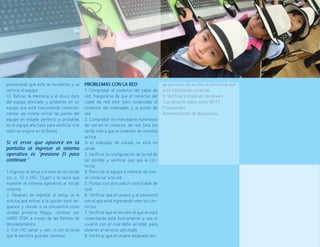 82
provocando que éste se recaliente y se
reinicie el equipo.
13. Retirar la memoria y el disco duro
del equipo afectado y probarlos en un
equipo que esté funcionando correcta-
mente, así mismo retirar las partes del
equipo en estado perfecto y probarlas
en el equipo afectado para verificar si el
daño se origina en la Board.
Si el error que aparece en la
pantalla al ingresar al sistema
operativo es “presione f1 para
continuar “	
1. Ingresar al setup a través de las teclas
esc o f2 o DEL (Supr) o la tecla que
muestre el sistema operativo al iniciar
sistema.
2. Después de ingresar al setup se le
solicita que entrar a la opción boot se-
quence y revisar si se encuentra como
unidad primaria floppy, cambiar por
HARD DISK a través de las flechas de
desplazamiento.
3. Con f10 salvar y salir, o con la tecla
que le permita guardar cambios.
PROBLEMAS CON LA RED	
1. Comprobar el conector del cable de
red. Asegurarse de que el conector del
cable de red esté bien conectado al
conector del ordenador y al punto de
red.
2. Comprobar los indicadores luminosos
de red en el conector de red. Una luz
verde indica que la conexión de red está
activa.
Si el indicador de estado no está en
verde:
3. Verificar la configuración de la red de
ser posible y verificar que sea la cor-
recta.
4. Reiniciar el equipo e intentar de nue-
vo conectar a la red.
5. Probar con otro patch cord (cable de
red).
6. Verificar que el usuario y el password
con el que está ingresando sean los cor-
rectos
7. Verificar que el servidor al que se está
conectando esté funcionando y sea el
usuario con el cual debe acceder para
obtener el servicio solicitado.
8. Verificar que el usuario asignado ten-
ga permisos de acceso al servicio al que
esté intentando conectar.
9. Verificar instalación de drivers
Clip derecho sobre icono MI PC
Propiedades
Administración de dispositivos
 
