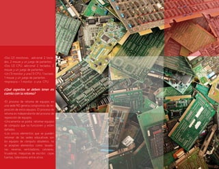 87
•Dos (2) monitores, adicional 2 tecla-
dos, 2 mouse y un juego de parlantes.
•Dos (2) CPU. adicional 2 teclados, 2
mouse y un juego de parlantes.
•Un (1) monitor y una (1) CPU, 1 teclado,
1 mouse y un juego de parlantes
•Impresora = 1 monitor o una CPU
¿Qué aspectos se deben tener en
cuenta con la retoma?
•El proceso de retoma de equipos en
una sede NO genera compromiso de re-
posición de estos equipos. El proceso de
retoma es independiente del proceso de
reposición de equipos.
•Únicamente se podrá retomar equipos
de cómputo que no funcionen y estén
dañados.
•Los únicos elementos que se pueden
retomar de las sedes educativas son
los equipos de cómputo obsoletos, no
se aceptan elementos como: lavado-
ras, neveras, ventiladores, celulares,
licuadoras, máquinas de escribir, cajas
fuertes, televisores entre otros.
 
