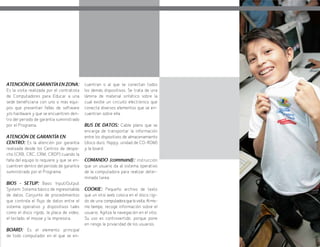 91
ATENCIÓN DE GARANTÍA EN ZONA:
Es la visita realizada por el contratista
de Computadores para Educar a una
sede beneficiaria con uno o más equi-
pos que presentan fallas de software
y/o hardware y que se encuentren den-
tro del periodo de garantía suministrado
por el Programa.
ATENCIÓN DE GARANTÍA EN
CENTRO: Es la atención por garantía
realizada desde los Centros de despa-
cho (CRB, CRC, CRM, CRDP) cuando la
falla del equipo lo requiere y que se en-
cuentren dentro del periodo de garantía
suministrado por el Programa.
BIOS - SETUP: Basic Input/Output
System: Sistema básico de ingreso/salida
de datos. Conjunto de procedimientos
que controla el flujo de datos entre el
sistema operativo y dispositivos tales
como el disco rígido, la placa de video,
el teclado, el mouse y la impresora.
BOARD: Es el elemento principal
de todo computador en el que se en-
cuentran o al que se conectan todos
los demás dispositivos. Se trata de una
lámina de material sintético sobre la
cual existe un circuito electrónico que
conecta diversos elementos que se en-
cuentran sobre ella.
BUS DE DATOS: Cable plano que se
encarga de transportar la información
entre los dispositivos de almacenamiento
(disco duro, floppy, unidad de CD-ROM)
y la board.
COMANDO (command): instrucción
que un usuario da al sistema operativo
de la computadora para realizar deter-
minada tarea.
COOKIE: Pequeño archivo de texto
que un sitio web coloca en el disco rígi-
do de una computadoraquelovisita.Almis-
mo tiempo, recoge información sobre el
usuario. Agiliza la navegación en el sitio.
Su uso es controvertido, porque pone
en riesgo la privacidad de los usuarios.
 