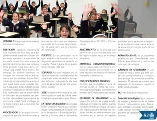 93
OPERABLE: Equipo que al encenderse
funcione normalmente.
PARTICION: Operación mediante la
cual se prepara el disco duro para que
posteriormente pueda ser utilizado por
el sistema operativo. La eliminación de
una partición del disco duro supone la
pérdida total de los datos que contiene
dicha partición. Cada disco duro con-
stituye una unidad física distinta. Sin
embargo, los sistemas operativos no
trabajan con unidades físicas directa-
mente sino con unidades lógicas. Den-
tro de una misma unidad física de disco
duro puede haber varias unidades lógi-
cas. Cada una de estas unidades lógicas
constituye una partición del disco duro.
Esto quiere decir que se puede dividir
un disco duro en, por ejemplo, dos par-
ticiones (dos unidades lógicas dentro de
una misma unidad física) y trabajar de
la misma manera que si existieran dos
discos duros.
PROCESADOR: Es el dispositivo en-
cargado de ejecutar las instrucciones y
procesar los datos que son necesarios
para todas las funciones del computa-
dor. Se puede decir que es el cerebro
del computador.
PUERTOS: En un computador, es el
lugar específico de conexión con otro
dispositivo, generalmente mediante un
conector. Puede tratarse de un puerto
Serial, Paralelo, USB, ps2.
SOPLADO: Actividad realizada con un
soplador industrial a todas las partes del
computador antes de realizar la limp-
ieza definitiva, y después de ella, para
secar las partes que ya han sido previa-
mente lavadas.
SEDE: establecimiento educativo, bib-
lioteca pública o casa de cultura bene-
ficiada por computadores para Educar
ENTIDAD OPERADORA: Universidad,
Unión Temporal o Asociación, contrata-
da por Computadores para Educar, con
el fin de ejecutar la Estrategia de For-
mación y Acceso para la Apropiación
Pedagógica de las TIC 2012 – 2014 en
campo.
ALISTAMIENTO: es la actividad que
permite contar con una sede lista, con
los requisitos solicitados y en el tiempo
establecido.
EMPRESAS TRANSPORTADORAS:
son las responsables de hacer la en-
trega de equipos directamente en la
sede educativa sin importar el medio de
transporte, o la distancia.
ESPECIFICACIONES TÉCNICAS:
formato que acompaña el acta de
entrega donde se indica las carac-
terísticas de los equipos y los elementos
enviados por Computadores para Educar.
ESTACIÓN DE SEGURIDAD: es un
espacio físico dentro de la sede, amplio,
elaborado en metal y/o ladrillo. Cuenta
con puerta metálica y chapa, cerradura
con capacidad para albergar las uni-
dades móviles de almacenamiento que
contienen en su interior los equipos
portátiles, busca garantizar el resguar-
do de la solución móvil cuando ésta no
se encuentra en uso por parte de los
beneficiarios.
FORMATO AD 07: es un documento
establecido por Computadores para
Educar, para diligenciar y solicitar las
soluciones tecnológicas.
GABINETE DE SEGURIDAD: es una
unidad de metal o ladrillo que debe con-
tar con puerta metálica y cerradura,
para albergar la cantidad de portátiles
asignados. El gabinete se requiere para
resguardo de los equipos cuando no
están siendo utilizados.
PEI: Plan Educativo Institucional
Solución tecnológica: es el conjunto
de equipos y elementos de los cuales
dispone Computadores para Educar,
para entregar a las sedes beneficiadas.
Cada solución tecnológica plantea un
esquema de apropiación de TIC a los
usuarios.
 