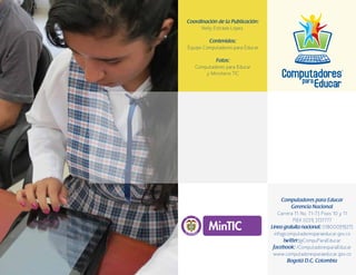 96
Coordinación de la Publicación:
Nelly Estrada López.
Contenidos:
Equipo Computadores para Educar
Fotos:
Computadores para Educar
y Ministerio TIC
Computadores para Educar
Gerencia Nacional
Carrera 11. No. 71-73 Pisos 10 y 11
PBX (031) 3137777
Línea gratuita nacional: 018000919275
info@computadoresparaeducar.gov.co
twitter:@CompuParaEducar
facebook: /ComputadoresparaEducar
www.computadoresparaeducar.gov.co
Bogotá D.C, Colombia
Libertad y Orden
 