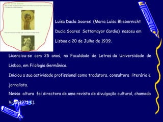 Luísa Ducla Soares  (Maria Luísa Bliebernicht  Ducla Soares  Sottomayor Cardia)  nasceu em  Lisboa a 20 de Julho de 1939.  Licenciou-se  com  25  anos,  na  Faculdade  de  Letras da  Universidade  de Lisboa, em Filologia Germânica.  Iniciou a sua actividade profissional como tradutora, consultora  literária e jornalista. Nessa  altura  foi directora de uma revista de divulgação cultural, chamada  Vida (1971-2).  
