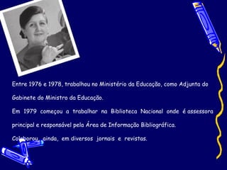 Entre 1976 e 1978, trabalhou no Ministério da Educação, como Adjunta do  Gabinete do Ministro da Educação. Em  1979  começou  a  trabalhar  na  Biblioteca  Nacional  onde  é assessora  principal e responsável pela Área de Informação Bibliográfica.  Colaborou,  ainda,  em diversos  jornais  e  revistas. 