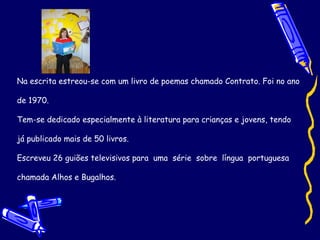Na escrita estreou-se com um livro de poemas chamado Contrato. Foi no ano de 1970.  Tem-se dedicado especialmente à literatura para crianças e jovens, tendo já publicado mais de 50 livros. Escreveu 26 guiões televisivos para  uma  série  sobre  língua  portuguesa chamada Alhos e Bugalhos.  