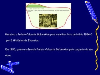 Recebeu o Prémio Calouste Gulbenkian para o melhor livro do biénio 1984-5 por 6 Histórias de Encantar. Em 1996, ganhou o Grande Prémio Calouste Gulbenkian pelo conjunto da sua  obra. 