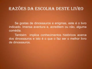 Razões da escolha deste livroSe gostas de dinossauros e enigmas, este é o livro indicado. Imensa aventura e, acreditem ou não, alguma comédia.	Também  implica conhecimentos históricos acerca dos dinossauros e isto é o que o faz ser o melhor livro de dinossauros.