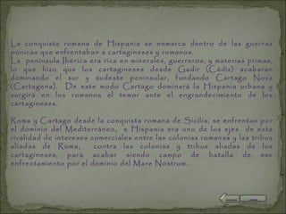 La conquista romana de Hispania se enmarca dentro de las guerras púnicas que enfrentaban a cartagineses y romanos. La  península Ibérica era rica en minerales, guerreros, y materias primas, lo que hizo que los cartagineses desde Gadir (Cádiz) acabaran dominando el sur y sudeste peninsular, fundando Cartago Nova (Cartagena).  De este modo Cartago dominará la Hispania urbana y surgirá en los romanos el temor ante el engrandecimiento de los cartagineses.   Roma y Cartago desde la conquista romana de Sicilia, se enfrentan por el dominio del Mediterráneo,  e Hispania era uno de los ejes  de esta rivalidad de intereses comerciales entre las colonias romanas y las tribus aliadas de Roma,  contra las colonias y tribus aliadas de los cartagineses, para acabar siendo campo de batalla de ese enfrentamiento por el dominio del Mare Nostrum. 