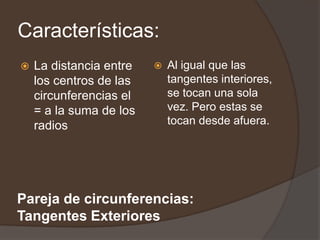 Características:
   La distancia entre      Al igual que las
    los centros de las       tangentes interiores,
    circunferencias el       se tocan una sola
    = a la suma de los       vez. Pero estas se
    radios                   tocan desde afuera.




Pareja de circunferencias:
Tangentes Exteriores
 