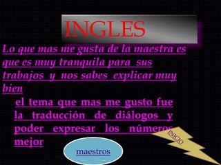 INGLES
Lo que mas me gusta de la maestra es
que es muy tranquila para sus
trabajos y nos sabes explicar muy
bien
   el tema que mas me gusto fue
   la traducción de diálogos y
   poder expresar los números
   mejor
              maestros
 