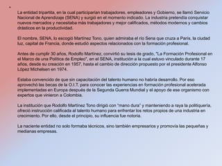 •
    La entidad tripartita, en la cual participarían trabajadores, empleadores y Gobierno, se llamó Servicio
    Nacional de Aprendizaje (SENA) y surgió en el momento indicado. La industria pretendía conquistar
    nuevos mercados y necesitaba más trabajadores y mejor calificados, métodos modernos y cambios
    drásticos en la productividad.

    El nombre, SENA, lo escogió Martínez Tono, quien admiraba el río Sena que cruza a París, la ciudad
    luz, capital de Francia, donde estudió aspectos relacionados con la formación profesional.

    Antes de cumplir 30 años, Rodolfo Martínez, convirtió su tesis de grado, "La Formación Profesional en
    el Marco de una Política de Empleo", en el SENA, institución a la cual estuvo vinculado durante 17
    años, desde su creación en 1957, hasta el cambio de dirección propuesto por el presidente Alfonso
    López Michelsen en 1974.

    Estaba convencido de que sin capacitación del talento humano no habría desarrollo. Por eso
    aprovechó las becas de la O.I.T. para conocer las experiencias en formación profesional acelerada
    implementadas en Europa después de la Segunda Guerra Mundial y el apoyo de ese organismo con
    expertos que vinieron a Colombia.

    La institución que Rodolfo Martínez Tono dirigió con “mano dura” y manteniendo a raya la politiquería,
    ofreció instrucción calificada al talento humano para enfrentar los retos propios de una industria en
    crecimiento. Por ello, desde el principio, su influencia fue notoria.

    La naciente entidad no solo formaba técnicos, sino también empresarios y promovía las pequeñas y
    medianas empresas.
 