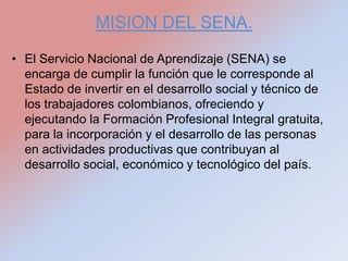 MISION DEL SENA.
• El Servicio Nacional de Aprendizaje (SENA) se
  encarga de cumplir la función que le corresponde al
  Estado de invertir en el desarrollo social y técnico de
  los trabajadores colombianos, ofreciendo y
  ejecutando la Formación Profesional Integral gratuita,
  para la incorporación y el desarrollo de las personas
  en actividades productivas que contribuyan al
  desarrollo social, económico y tecnológico del país.
 