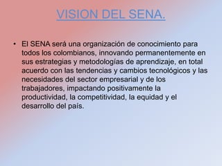 VISION DEL SENA.

• El SENA será una organización de conocimiento para
  todos los colombianos, innovando permanentemente en
  sus estrategias y metodologías de aprendizaje, en total
  acuerdo con las tendencias y cambios tecnológicos y las
  necesidades del sector empresarial y de los
  trabajadores, impactando positivamente la
  productividad, la competitividad, la equidad y el
  desarrollo del país.
 