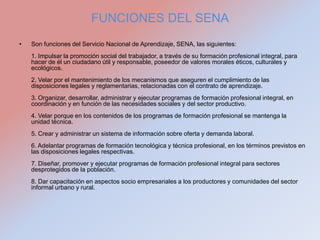 FUNCIONES DEL SENA
•   Son funciones del Servicio Nacional de Aprendizaje, SENA, las siguientes:
    1. Impulsar la promoción social del trabajador, a través de su formación profesional integral, para
    hacer de él un ciudadano útil y responsable, poseedor de valores morales éticos, culturales y
    ecológicos.
    2. Velar por el mantenimiento de los mecanismos que aseguren el cumplimiento de las
    disposiciones legales y reglamentarias, relacionadas con el contrato de aprendizaje.
    3. Organizar, desarrollar, administrar y ejecutar programas de formación profesional integral, en
    coordinación y en función de las necesidades sociales y del sector productivo.
    4. Velar porque en los contenidos de los programas de formación profesional se mantenga la
    unidad técnica.
    5. Crear y administrar un sistema de información sobre oferta y demanda laboral.
    6. Adelantar programas de formación tecnológica y técnica profesional, en los términos previstos en
    las disposiciones legales respectivas.
    7. Diseñar, promover y ejecutar programas de formación profesional integral para sectores
    desprotegidos de la población.
    8. Dar capacitación en aspectos socio empresariales a los productores y comunidades del sector
    informal urbano y rural.
 