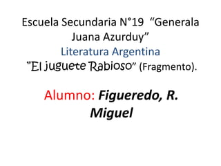Escuela Secundaria N°19 “Generala
           Juana Azurduy”
        Literatura Argentina
”El juguete Rabioso” (Fragmento).

    Alumno: Figueredo, R.
          Miguel
 