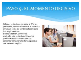 PASO 9.-EL MOMENTO DECISIVO
Sólo nos resta ahora conectar al CPU los
periféricos, es decir el monitor, el teclado y
el mouse, como así también el cable para
la energía eléctrica.
Si todo sale bien, y el equipo
enciende, sólo restará configurar los
parámetros de la computadora y
comenzar a instalar el sistema operativo
que hayamos elegido.
 