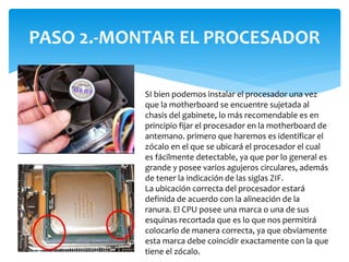 PASO 2.-MONTAR EL PROCESADOR
SI bien podemos instalar el procesador una vez
que la motherboard se encuentre sujetada al
chasis del gabinete, lo más recomendable es en
principio fijar el procesador en la motherboard de
antemano. primero que haremos es identificar el
zócalo en el que se ubicará el procesador el cual
es fácilmente detectable, ya que por lo general es
grande y posee varios agujeros circulares, además
de tener la indicación de las siglas ZIF.
La ubicación correcta del procesador estará
definida de acuerdo con la alineación de la
ranura. El CPU posee una marca o una de sus
esquinas recortada que es lo que nos permitirá
colocarlo de manera correcta, ya que obviamente
esta marca debe coincidir exactamente con la que
tiene el zócalo.
 