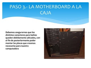PASO 3.- LA MOTHERBOARD A LA
CAJA
Debemos asegurarnos que los
distintos conectores para bahías
queden debidamente ubicados, con
el fin de posteriormente poder
montar las placas que creamos
necesarias para nuestra
computadora
 