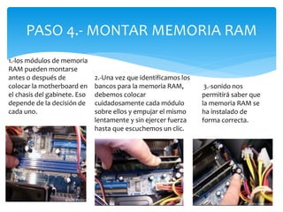 PASO 4.- MONTAR MEMORIA RAM
1.-los módulos de memoria
RAM pueden montarse
antes o después de
colocar la motherboard en
el chasis del gabinete. Eso
depende de la decisión de
cada uno.
2.-Una vez que identificamos los
bancos para la memoria RAM,
debemos colocar
cuidadosamente cada módulo
sobre ellos y empujar el mismo
lentamente y sin ejercer fuerza
hasta que escuchemos un clic.
3.-sonido nos
permitirá saber que
la memoria RAM se
ha instalado de
forma correcta.
 