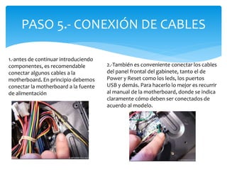 PASO 5.- CONEXIÓN DE CABLES
1.-antes de continuar introduciendo
componentes, es recomendable
conectar algunos cables a la
motherboard. En principio debemos
conectar la motherboard a la fuente
de alimentación
2.-También es conveniente conectar los cables
del panel frontal del gabinete, tanto el de
Power y Reset como los leds, los puertos
USB y demás. Para hacerlo lo mejor es recurrir
al manual de la motherboard, donde se indica
claramente cómo deben ser conectados de
acuerdo al modelo.
 