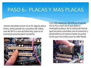 PASO 6.- PLACAS Y MAS PLACAS
hemos decidido incluir en la PC alguna placa
extra, como puede ser una placa de video,
una de Wi-Fi o una de Ethernet, este es el
momento preciso para montarla.
Para ello debemos identificar el zócalo
PCI-E PCI o AGP en el que debe ir
montada la placa. Se la coloca de forma
que los pines coincidan con el conector y
presionamos sin fuerza hasta escuchar
el clic que nos indica que ha sido fijada.
 