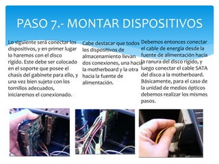 PASO 7.- MONTAR DISPOSITIVOS
Lo siguiente será conectar los
dispositivos, y en primer lugar
lo haremos con el disco
rígido. Este debe ser colocado
en el soporte que posee el
chasis del gabinete para ello, y
una vez bien sujeto con los
tornillos adecuados,
iniciaremos el conexionado.
Debemos entonces conectar
el cable de energía desde la
fuente de alimentación hacia
la ranura del disco rígido, y
luego conectar el cable SATA
del disco a la motherboard.
Básicamente, para el caso de
la unidad de medios ópticos
debemos realizar los mismos
pasos.
Cabe destacar que todos
los dispositivos de
almacenamiento llevan
dos conexiones, una hacia
la motherboard y la otra
hacia la fuente de
alimentación.
 