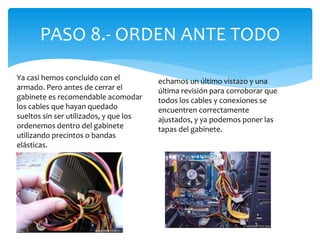 PASO 8.- ORDEN ANTE TODO
Ya casi hemos concluido con el
armado. Pero antes de cerrar el
gabinete es recomendable acomodar
los cables que hayan quedado
sueltos sin ser utilizados, y que los
ordenemos dentro del gabinete
utilizando precintos o bandas
elásticas.
echamos un último vistazo y una
última revisión para corroborar que
todos los cables y conexiones se
encuentren correctamente
ajustados, y ya podemos poner las
tapas del gabinete.
 