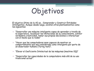 Objetivos
El objetivo último de la AI es... Comprender y Construir Entidades
Inteligentes. Aunque desde luego, existen otros planteamientos como
los siguientes:

• "Desarrollar una máquina inteligente capaz de aprender a través de
la experiencia, reconocer las limitaciones de su conocimiento, exhibir
verdadera creatividad, tomar sus propias decisiones e interactuar
con el medio que la rodée"
• "Hacer que las computadoras sean capaces de mostrar un
comportamiento que sea considerado como inteligente por parte de
un observador humano (Turing test)".
• "Elevar el Coeficiente Intelectual de las máquinas (machine-IQ)"
• "Desarrollar las capacidades de la computadora más allá de su uso
tradicional actual".

 